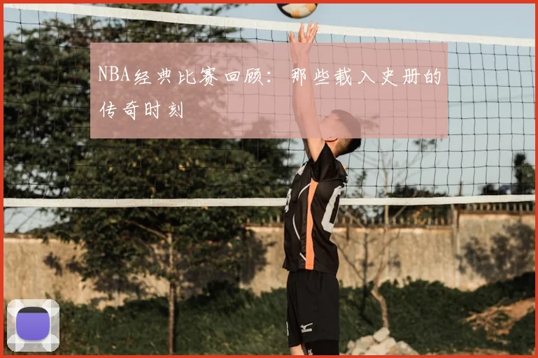 NBA经典比赛回顾：那些载入史册的传奇时刻