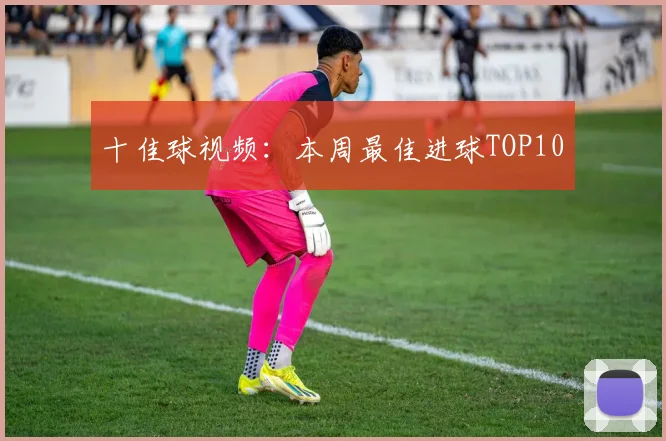 十佳球视频:本周最佳进球TOP10