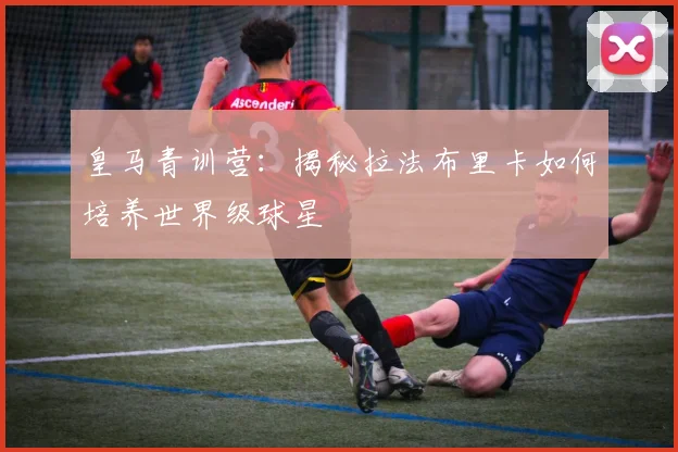 皇马青训营：揭秘拉法布里卡如何培养世界级球星