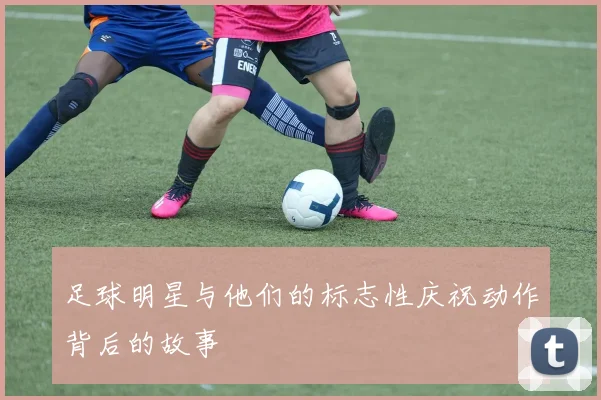 足球明星与他们的标志性庆祝动作背后的故事