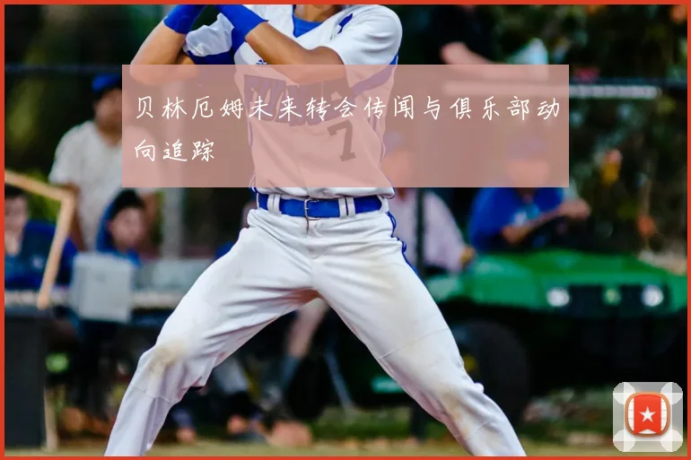 贝林厄姆未来转会传闻与俱乐部动向追踪