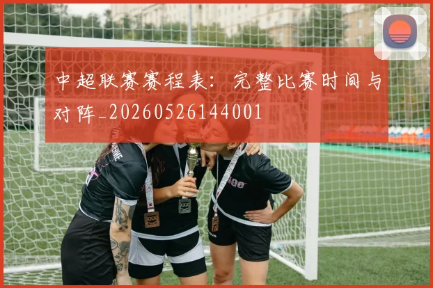 中超联赛赛程表：完整比赛时间与对阵_20260526144001