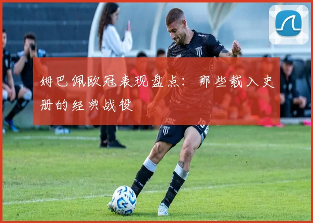 姆巴佩欧冠表现盘点:那些载入史册的经典战役