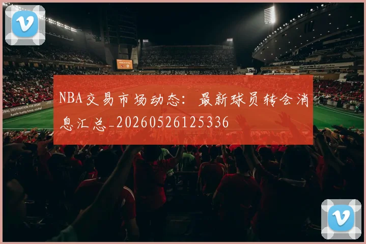 NBA交易市场动态：最新球员转会消息汇总_20260526125336