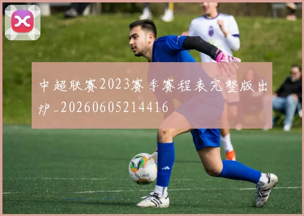 中超联赛2023赛季赛程表完整版出炉_20260605214416