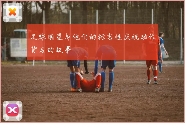 足球明星与他们的标志性庆祝动作背后的故事